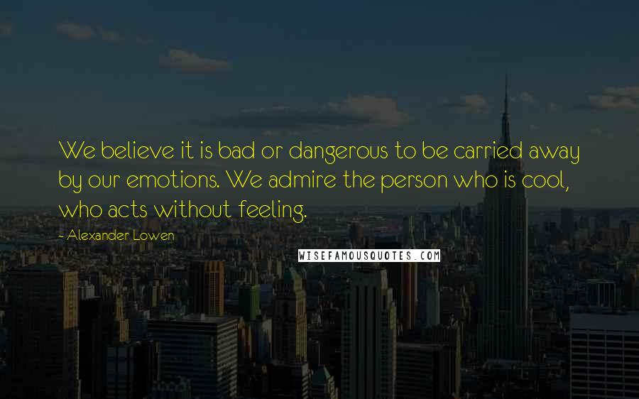 Alexander Lowen Quotes: We believe it is bad or dangerous to be carried away by our emotions. We admire the person who is cool, who acts without feeling.