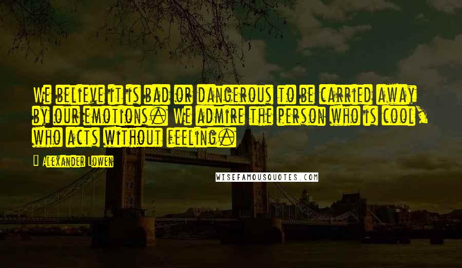 Alexander Lowen Quotes: We believe it is bad or dangerous to be carried away by our emotions. We admire the person who is cool, who acts without feeling.