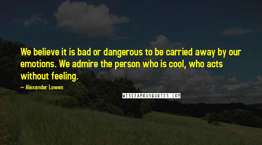 Alexander Lowen Quotes: We believe it is bad or dangerous to be carried away by our emotions. We admire the person who is cool, who acts without feeling.