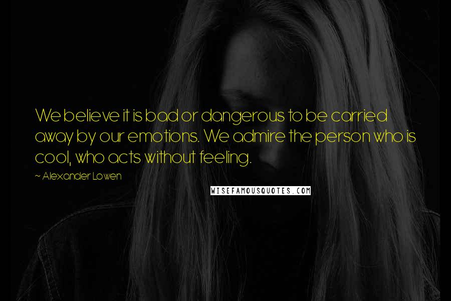 Alexander Lowen Quotes: We believe it is bad or dangerous to be carried away by our emotions. We admire the person who is cool, who acts without feeling.