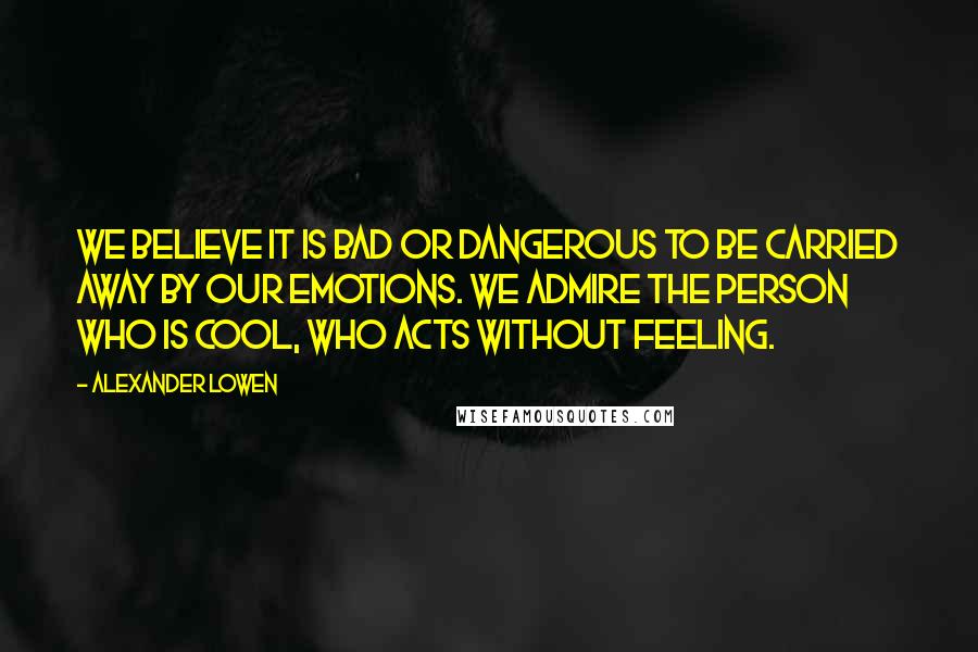 Alexander Lowen Quotes: We believe it is bad or dangerous to be carried away by our emotions. We admire the person who is cool, who acts without feeling.