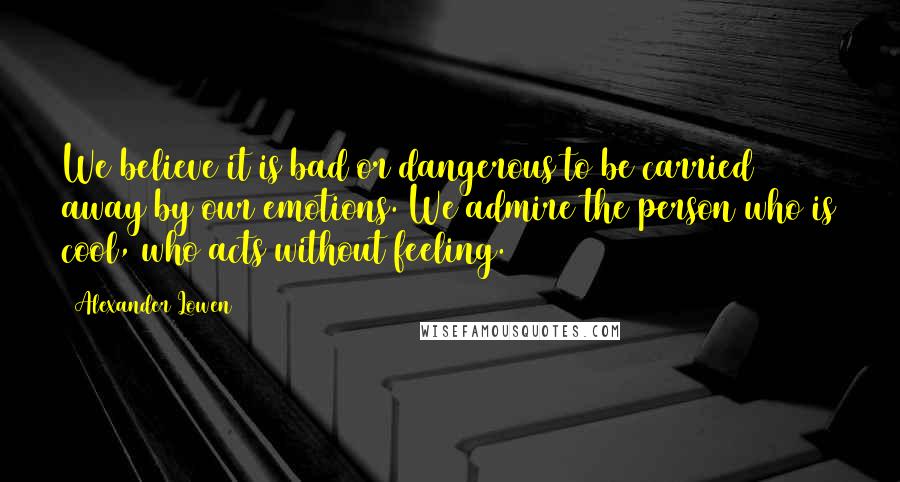 Alexander Lowen Quotes: We believe it is bad or dangerous to be carried away by our emotions. We admire the person who is cool, who acts without feeling.