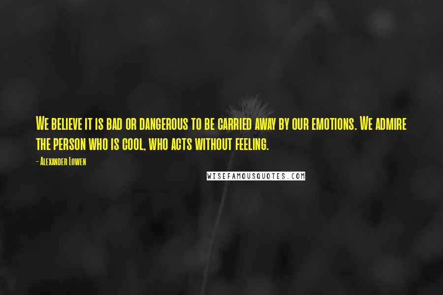 Alexander Lowen Quotes: We believe it is bad or dangerous to be carried away by our emotions. We admire the person who is cool, who acts without feeling.