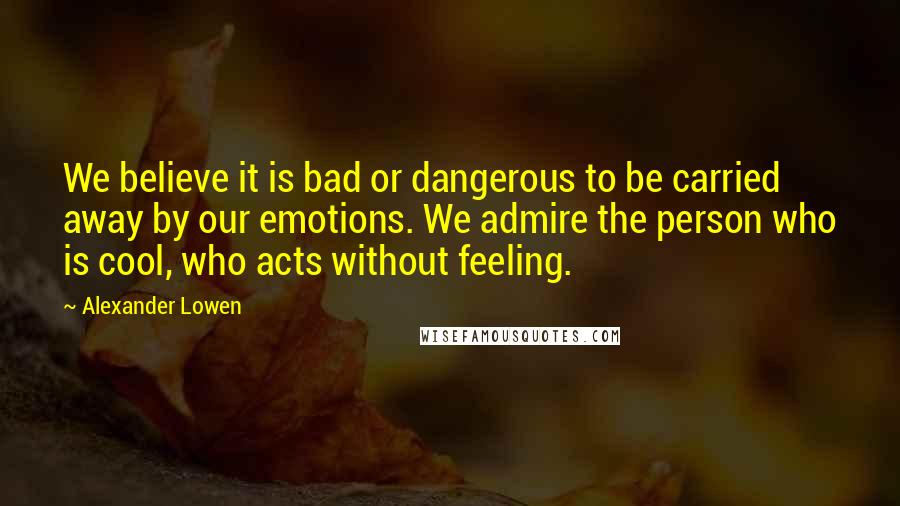 Alexander Lowen Quotes: We believe it is bad or dangerous to be carried away by our emotions. We admire the person who is cool, who acts without feeling.