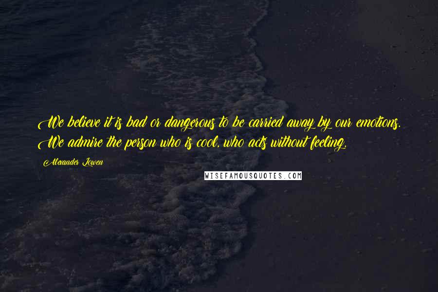 Alexander Lowen Quotes: We believe it is bad or dangerous to be carried away by our emotions. We admire the person who is cool, who acts without feeling.