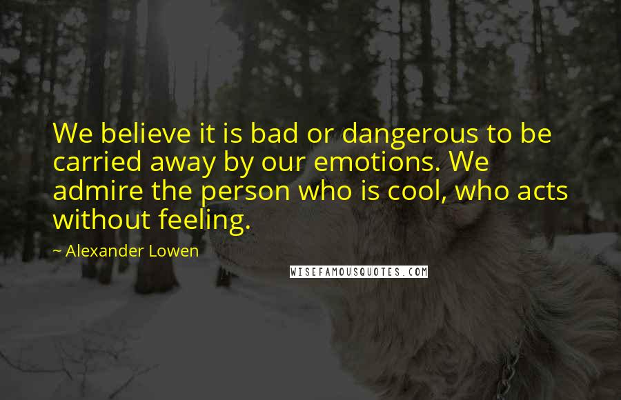 Alexander Lowen Quotes: We believe it is bad or dangerous to be carried away by our emotions. We admire the person who is cool, who acts without feeling.