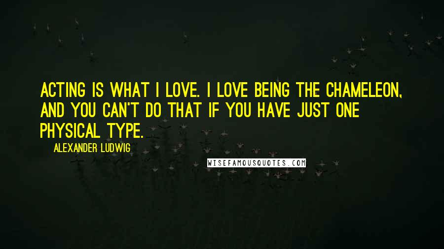 Alexander Ludwig Quotes: Acting is what I love. I love being the chameleon, and you can't do that if you have just one physical type.