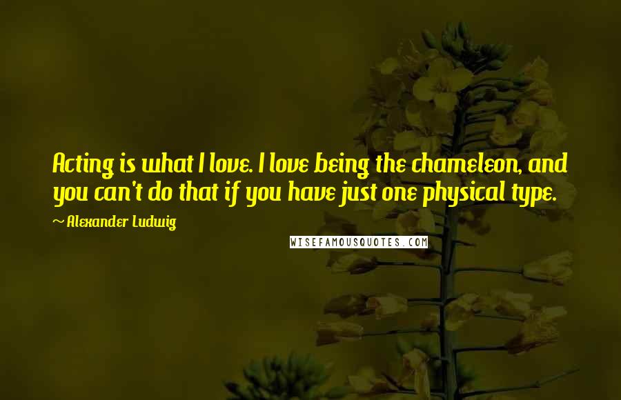 Alexander Ludwig Quotes: Acting is what I love. I love being the chameleon, and you can't do that if you have just one physical type.