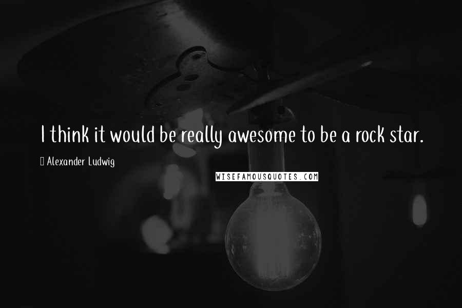 Alexander Ludwig Quotes: I think it would be really awesome to be a rock star.