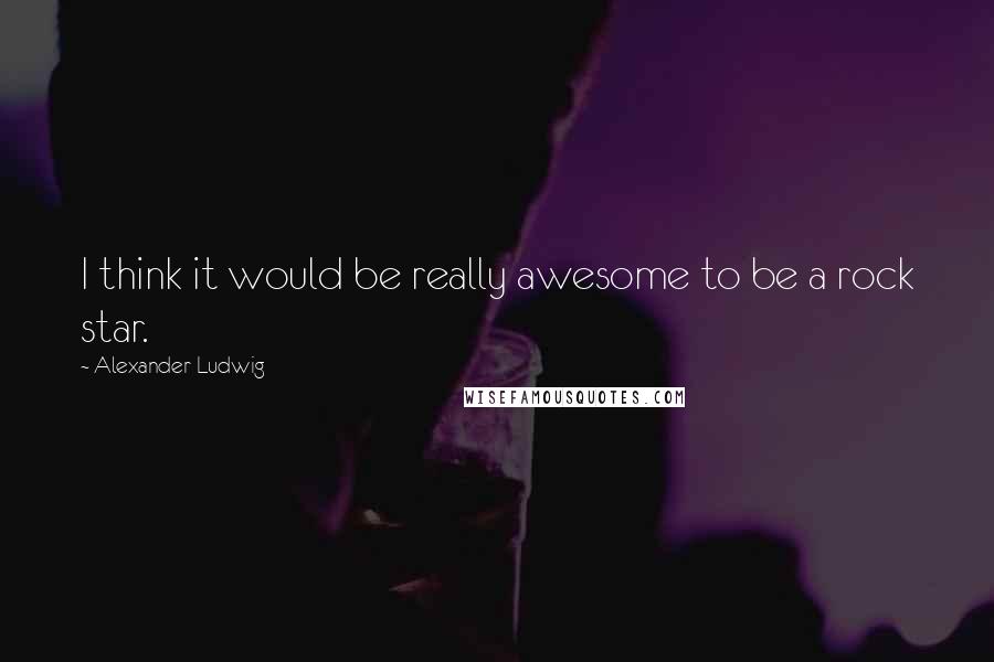 Alexander Ludwig Quotes: I think it would be really awesome to be a rock star.