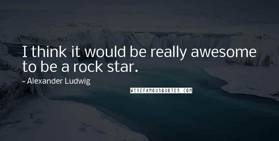 Alexander Ludwig Quotes: I think it would be really awesome to be a rock star.