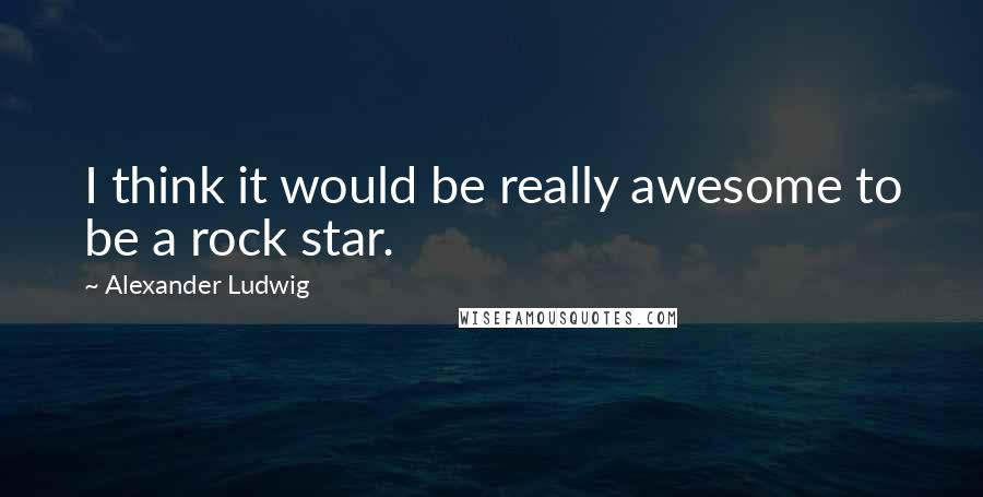 Alexander Ludwig Quotes: I think it would be really awesome to be a rock star.
