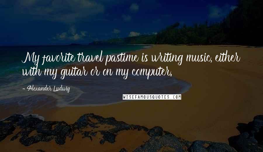 Alexander Ludwig Quotes: My favorite travel pastime is writing music, either with my guitar or on my computer.