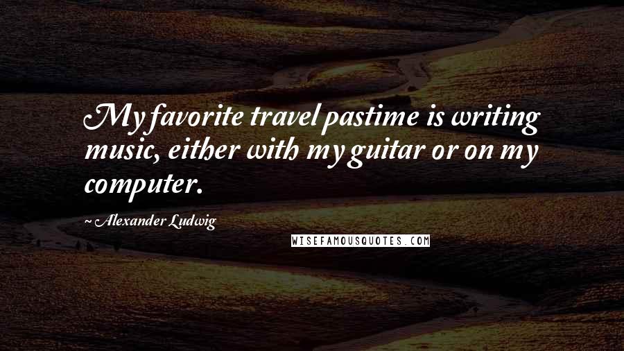 Alexander Ludwig Quotes: My favorite travel pastime is writing music, either with my guitar or on my computer.