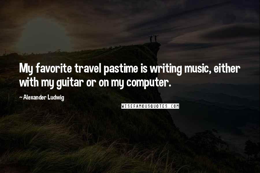 Alexander Ludwig Quotes: My favorite travel pastime is writing music, either with my guitar or on my computer.