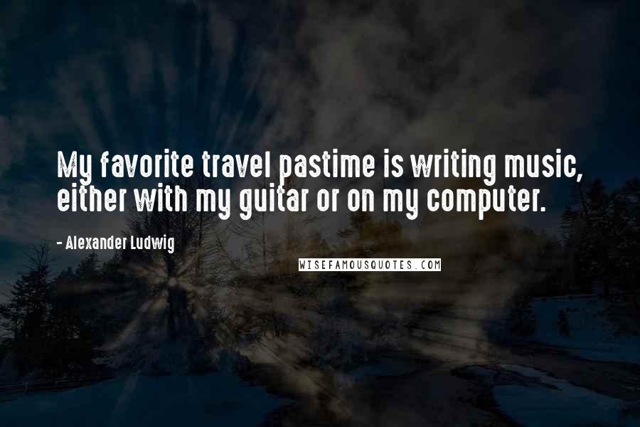 Alexander Ludwig Quotes: My favorite travel pastime is writing music, either with my guitar or on my computer.