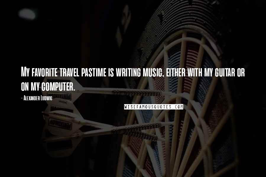 Alexander Ludwig Quotes: My favorite travel pastime is writing music, either with my guitar or on my computer.