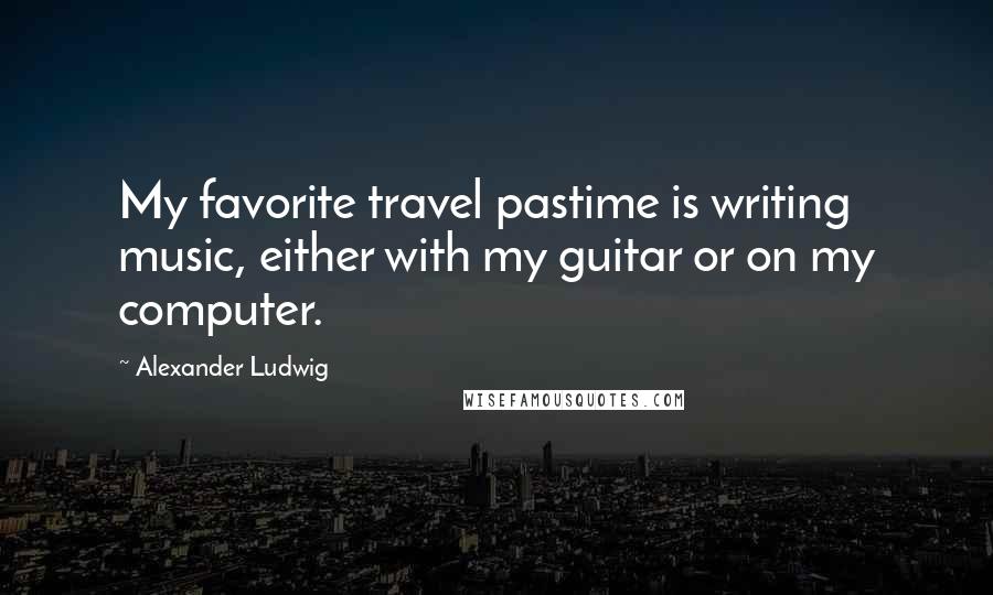 Alexander Ludwig Quotes: My favorite travel pastime is writing music, either with my guitar or on my computer.