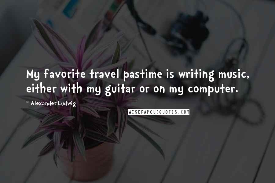 Alexander Ludwig Quotes: My favorite travel pastime is writing music, either with my guitar or on my computer.
