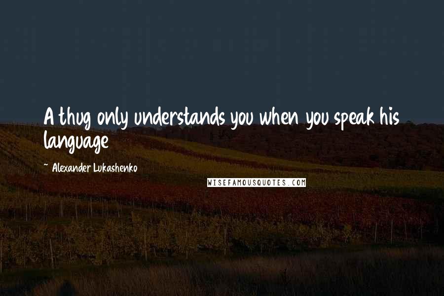 Alexander Lukashenko Quotes: A thug only understands you when you speak his language