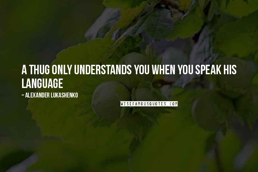 Alexander Lukashenko Quotes: A thug only understands you when you speak his language