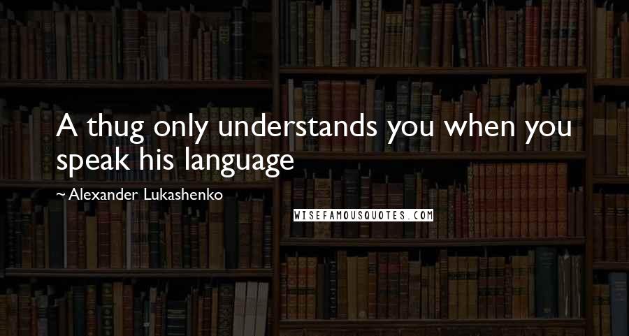Alexander Lukashenko Quotes: A thug only understands you when you speak his language