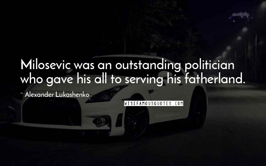 Alexander Lukashenko Quotes: Milosevic was an outstanding politician who gave his all to serving his fatherland.