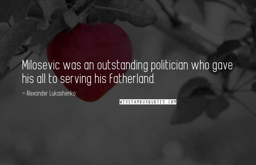 Alexander Lukashenko Quotes: Milosevic was an outstanding politician who gave his all to serving his fatherland.