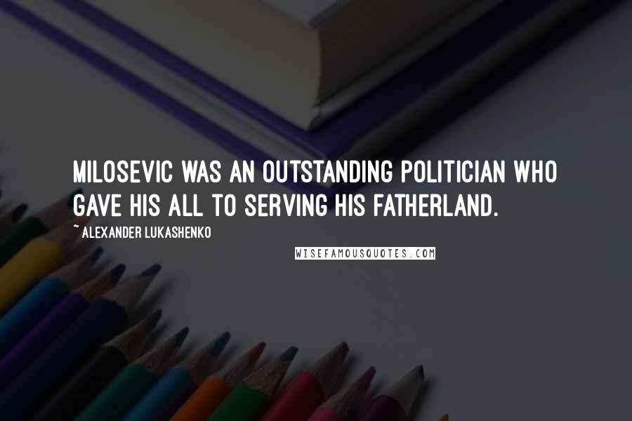 Alexander Lukashenko Quotes: Milosevic was an outstanding politician who gave his all to serving his fatherland.