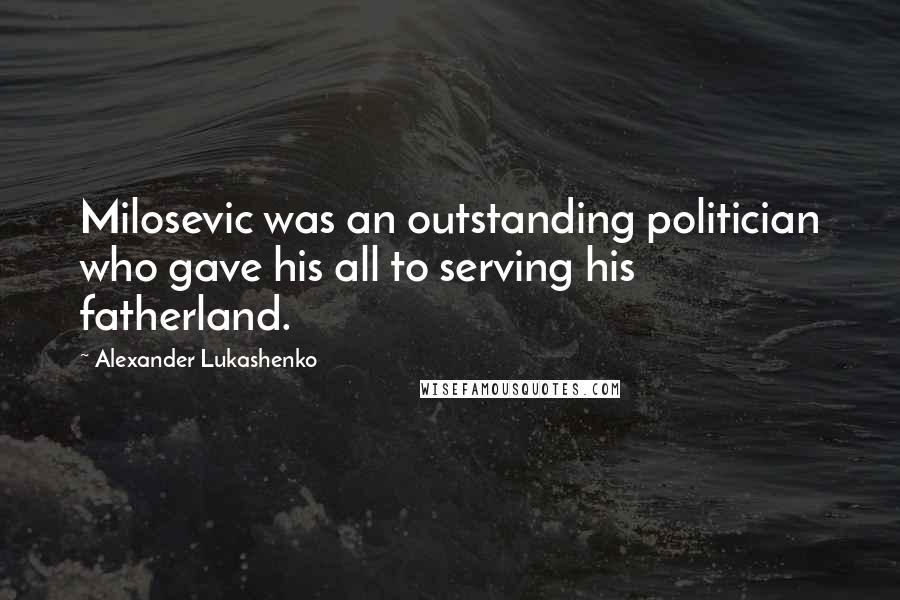 Alexander Lukashenko Quotes: Milosevic was an outstanding politician who gave his all to serving his fatherland.