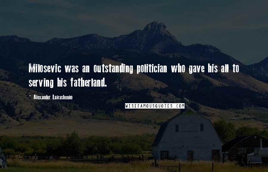 Alexander Lukashenko Quotes: Milosevic was an outstanding politician who gave his all to serving his fatherland.