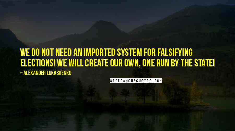 Alexander Lukashenko Quotes: We do not need an imported system for falsifying elections! We will create our own, one run by the state!