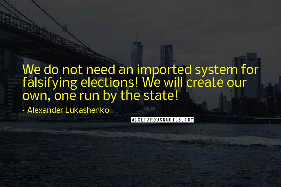 Alexander Lukashenko Quotes: We do not need an imported system for falsifying elections! We will create our own, one run by the state!