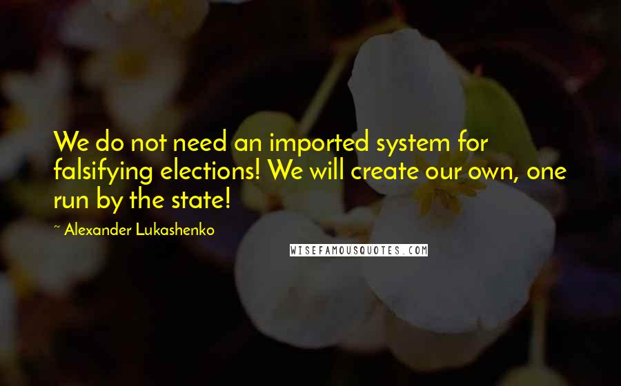Alexander Lukashenko Quotes: We do not need an imported system for falsifying elections! We will create our own, one run by the state!