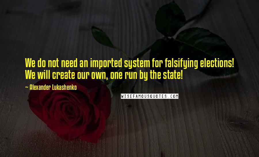 Alexander Lukashenko Quotes: We do not need an imported system for falsifying elections! We will create our own, one run by the state!