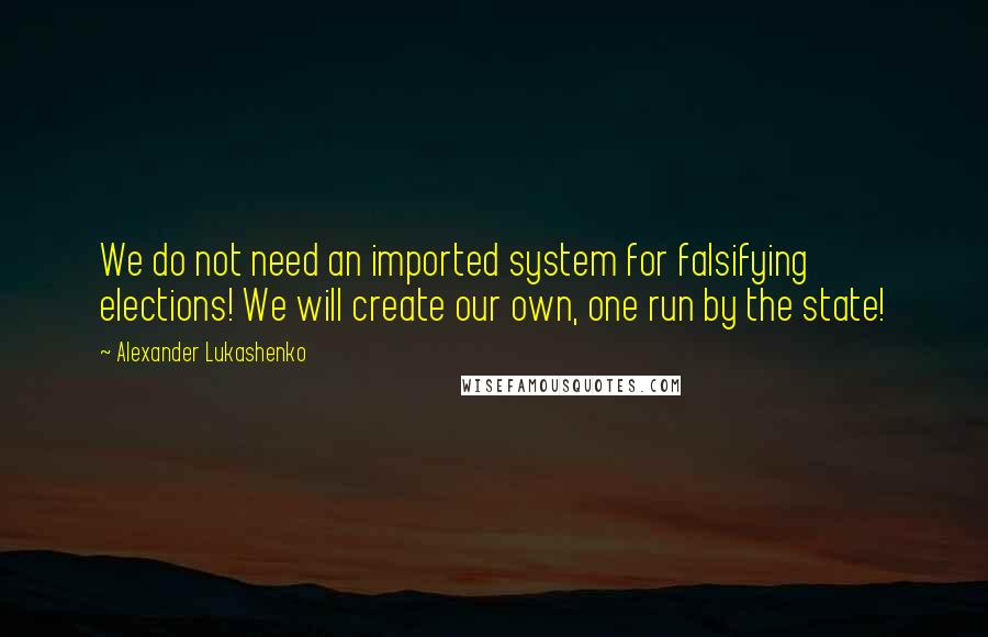 Alexander Lukashenko Quotes: We do not need an imported system for falsifying elections! We will create our own, one run by the state!