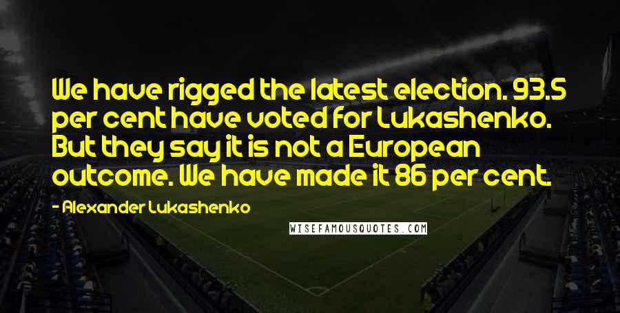 Alexander Lukashenko Quotes: We have rigged the latest election. 93.5 per cent have voted for Lukashenko. But they say it is not a European outcome. We have made it 86 per cent.