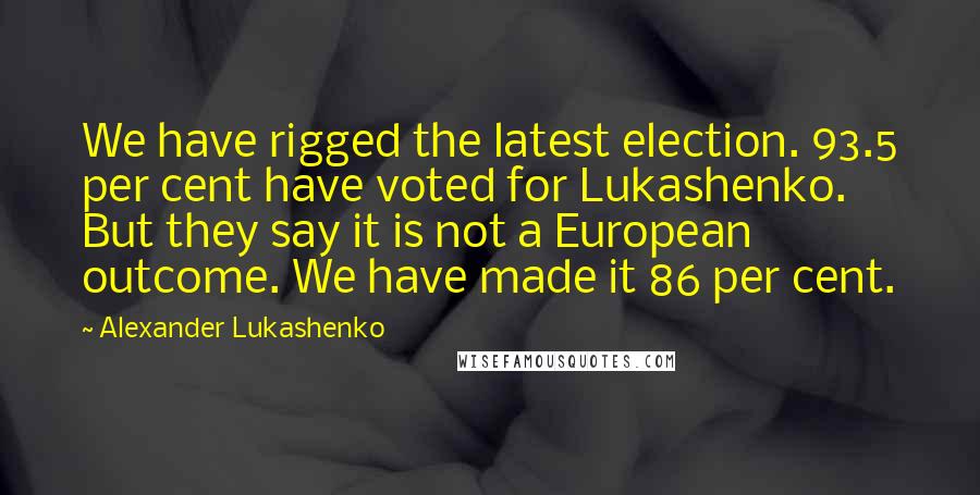 Alexander Lukashenko Quotes: We have rigged the latest election. 93.5 per cent have voted for Lukashenko. But they say it is not a European outcome. We have made it 86 per cent.