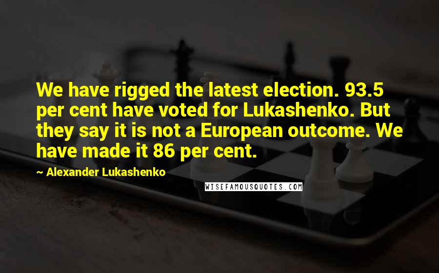 Alexander Lukashenko Quotes: We have rigged the latest election. 93.5 per cent have voted for Lukashenko. But they say it is not a European outcome. We have made it 86 per cent.