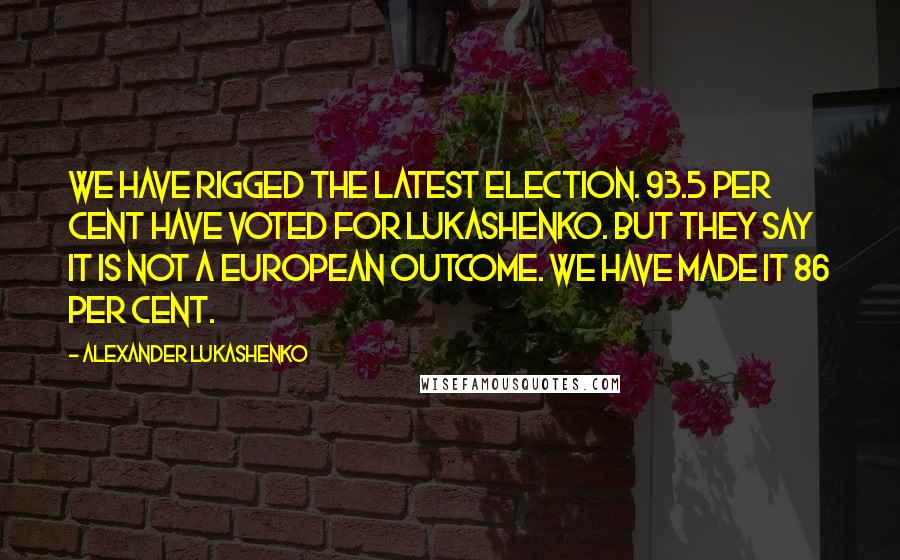 Alexander Lukashenko Quotes: We have rigged the latest election. 93.5 per cent have voted for Lukashenko. But they say it is not a European outcome. We have made it 86 per cent.