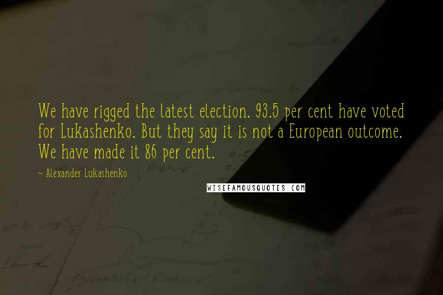 Alexander Lukashenko Quotes: We have rigged the latest election. 93.5 per cent have voted for Lukashenko. But they say it is not a European outcome. We have made it 86 per cent.