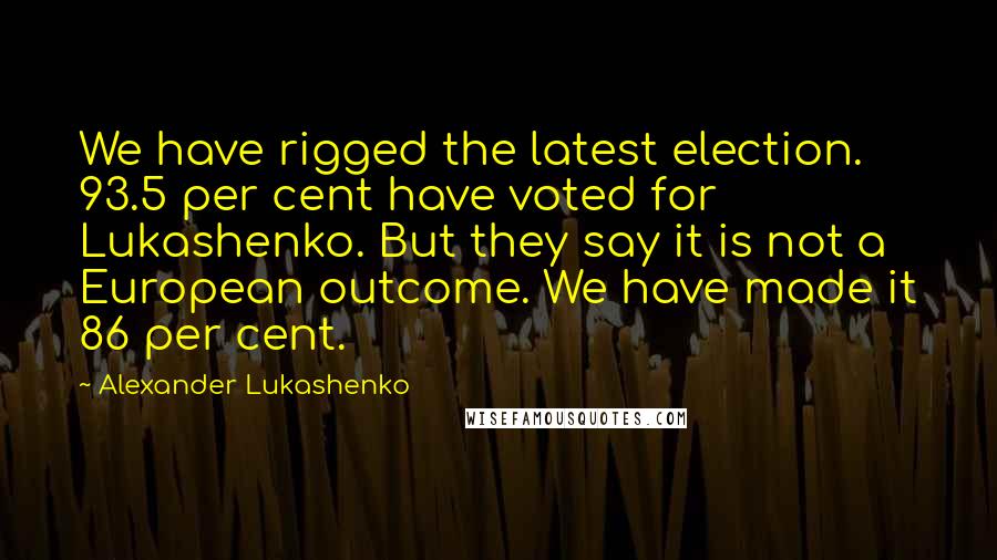 Alexander Lukashenko Quotes: We have rigged the latest election. 93.5 per cent have voted for Lukashenko. But they say it is not a European outcome. We have made it 86 per cent.