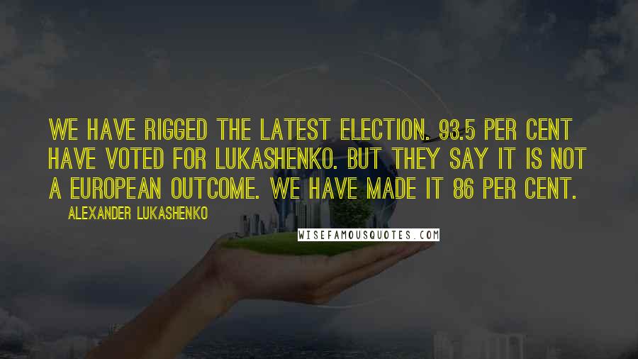 Alexander Lukashenko Quotes: We have rigged the latest election. 93.5 per cent have voted for Lukashenko. But they say it is not a European outcome. We have made it 86 per cent.