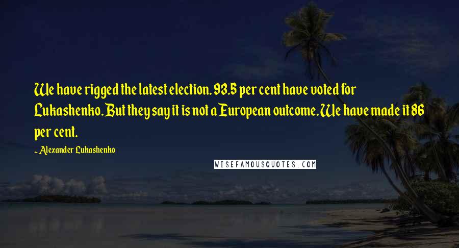 Alexander Lukashenko Quotes: We have rigged the latest election. 93.5 per cent have voted for Lukashenko. But they say it is not a European outcome. We have made it 86 per cent.