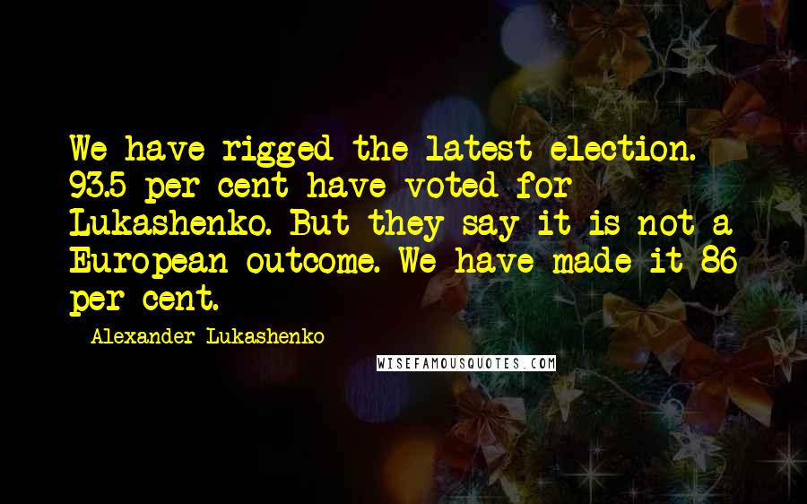 Alexander Lukashenko Quotes: We have rigged the latest election. 93.5 per cent have voted for Lukashenko. But they say it is not a European outcome. We have made it 86 per cent.