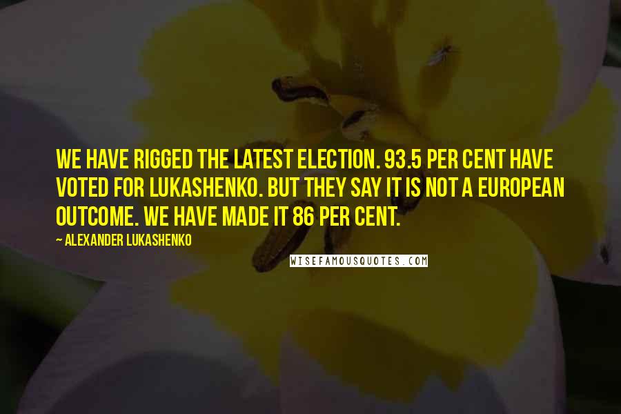 Alexander Lukashenko Quotes: We have rigged the latest election. 93.5 per cent have voted for Lukashenko. But they say it is not a European outcome. We have made it 86 per cent.