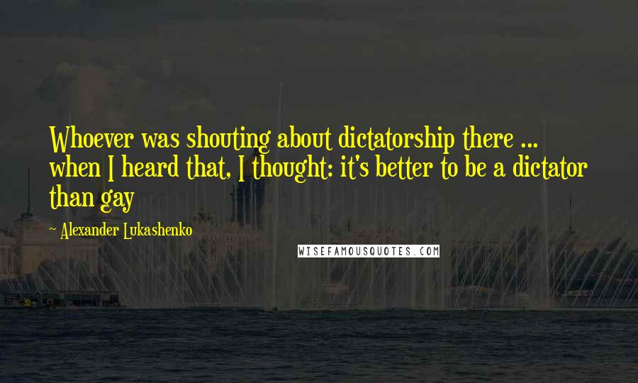 Alexander Lukashenko Quotes: Whoever was shouting about dictatorship there ... when I heard that, I thought: it's better to be a dictator than gay