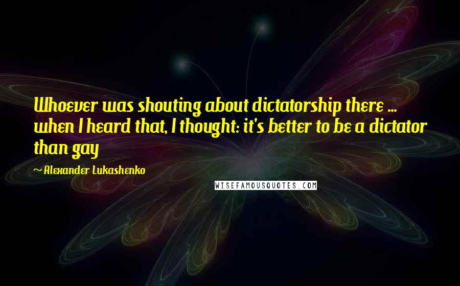 Alexander Lukashenko Quotes: Whoever was shouting about dictatorship there ... when I heard that, I thought: it's better to be a dictator than gay