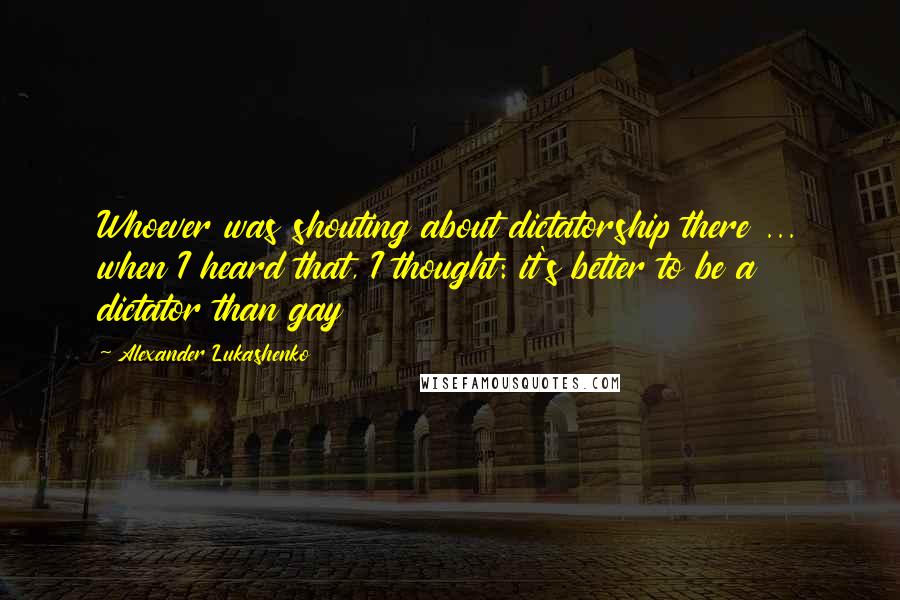 Alexander Lukashenko Quotes: Whoever was shouting about dictatorship there ... when I heard that, I thought: it's better to be a dictator than gay