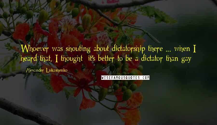 Alexander Lukashenko Quotes: Whoever was shouting about dictatorship there ... when I heard that, I thought: it's better to be a dictator than gay
